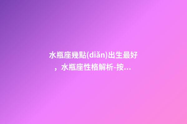 水瓶座幾點(diǎn)出生最好，水瓶座性格解析-按出生日期詳解